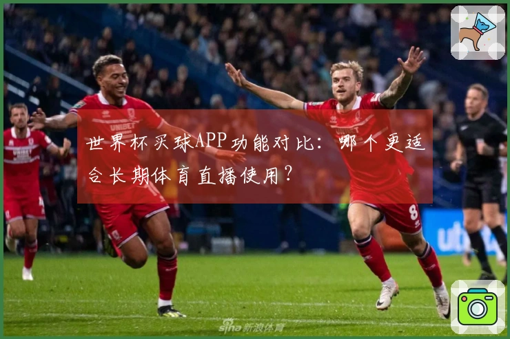 世界杯买球APP功能对比：哪个更适合长期体育直播使用？