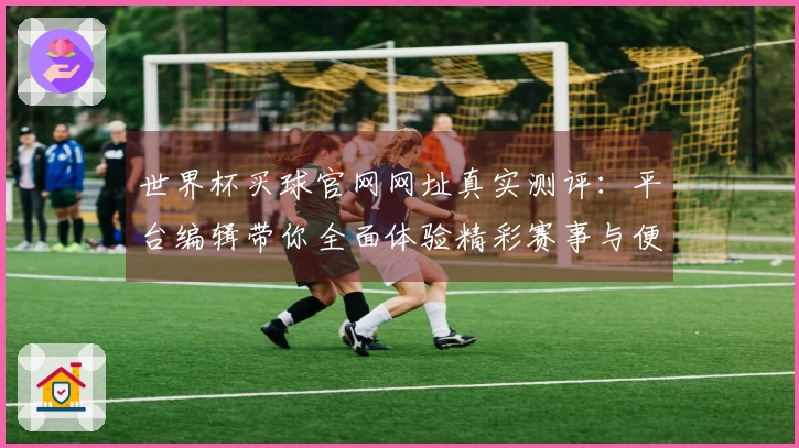 世界杯买球官网网址真实测评：平台编辑带你全面体验精彩赛事与便捷投注