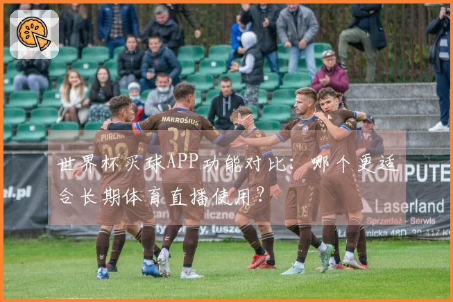 世界杯买球APP功能对比:哪个更适合长期体育直播使用?