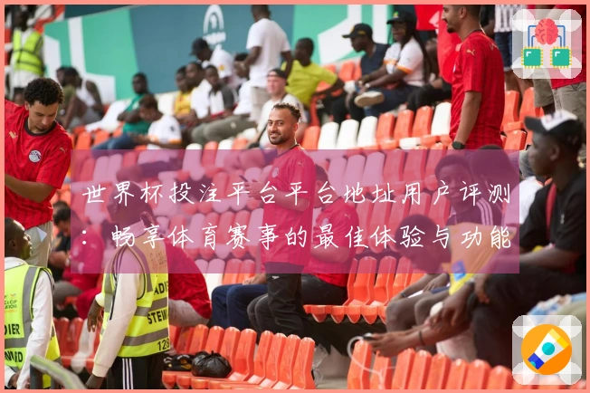 世界杯投注平台平台地址用户评测：畅享体育赛事的最佳体验与功能介绍
