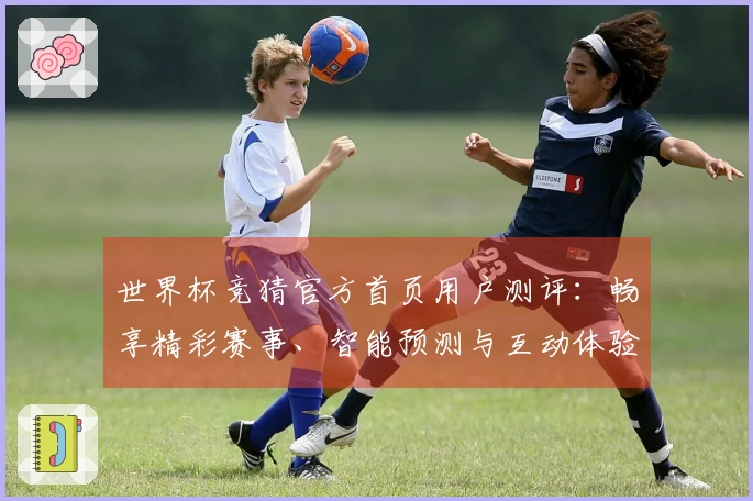 世界杯竞猜官方首页用户测评：畅享精彩赛事、智能预测与互动体验